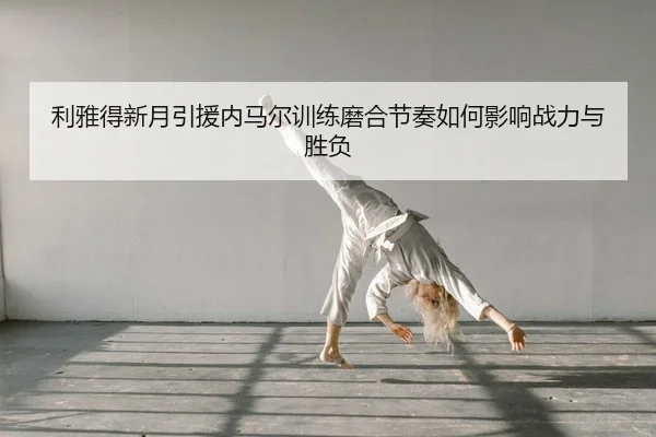 利雅得新月引援内马尔训练磨合节奏如何影响战力与胜负